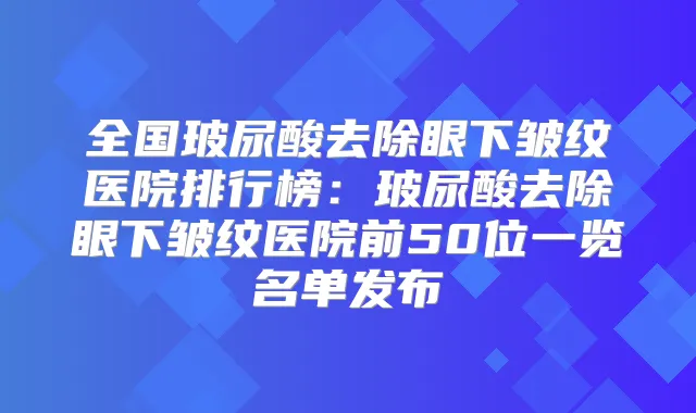 全国玻尿酸去除眼下皱纹医院排行榜：玻尿酸去除眼下皱纹医院前50位一览名单发布