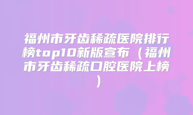 福州市牙齿稀疏医院排行榜top10新版宣布（福州市牙齿稀疏口腔医院上榜）