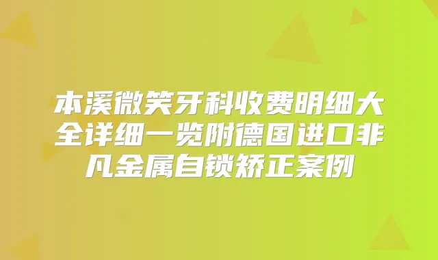 本溪微笑牙科收费明细大全详细一览附德国进口非凡金属自锁矫正案例