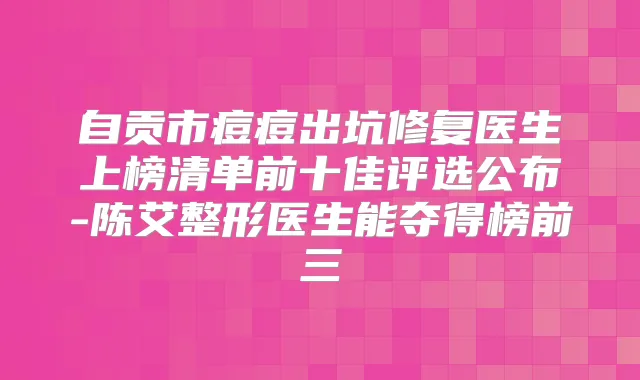 自贡市痘痘出坑修复医生上榜清单前十佳评选公布-陈艾整形医生能夺得榜前三