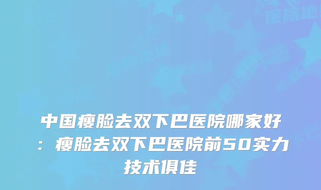 中国瘦脸去双下巴医院哪家好：瘦脸去双下巴医院前50实力技术俱佳