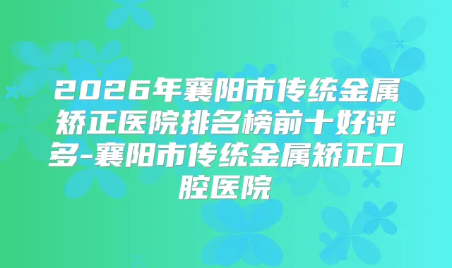 2026年襄阳市传统金属矫正医院排名榜前十好评多-襄阳市传统金属矫正口腔医院