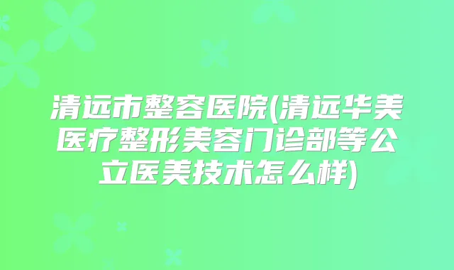 清远市整容医院(清远华美医疗整形美容门诊部等公立医美技术怎么样)