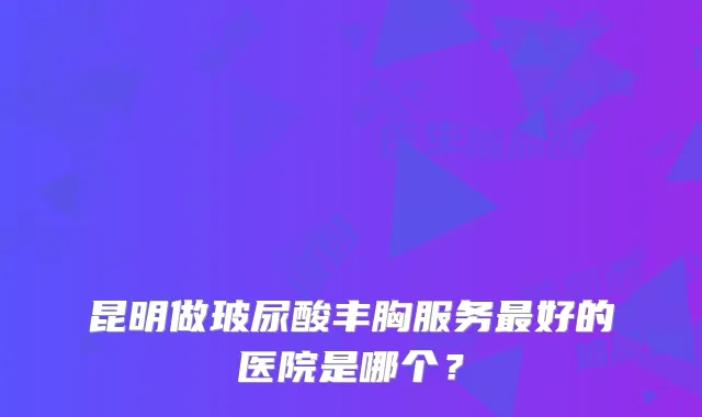 昆明做玻尿酸丰胸服务好的医院是哪个?