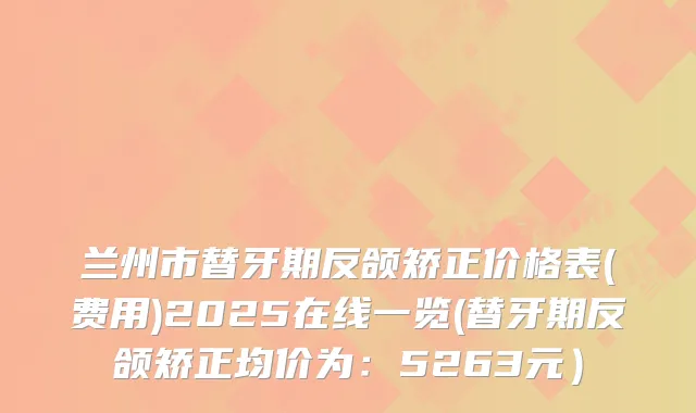 兰州市替牙期反颌矫正价格表(费用)2025在线一览(替牙期反颌矫正均价为：5263元）