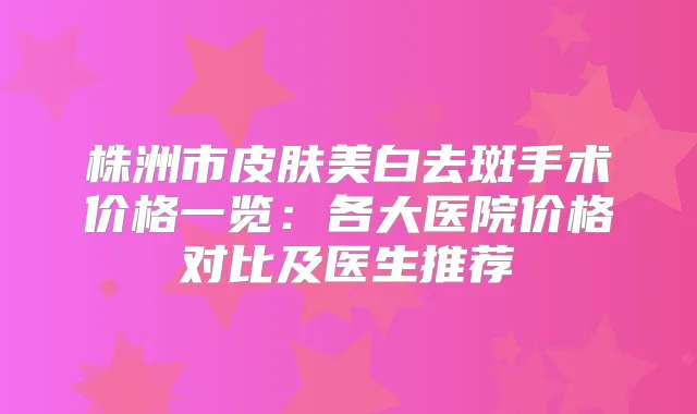 株洲市皮肤美白去斑手术价格一览：各大医院价格对比及医生推荐