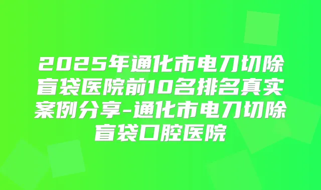 2025年通化市电刀切除盲袋医院前10名排名真实案例分享-通化市电刀切除盲袋口腔医院