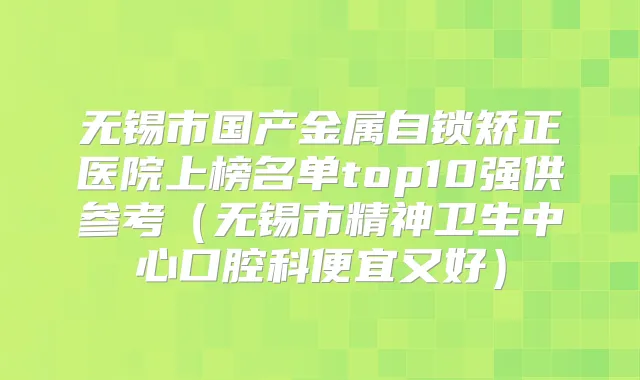 无锡市国产金属自锁矫正医院上榜名单top10强供参考（无锡市精神卫生中心口腔科便宜又好）
