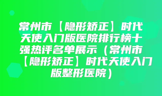 常州市【隐形矫正】时代天使入门版医院排行榜十强热评名单展示(常州市【隐形矫正】时代天使入门版整形医院)