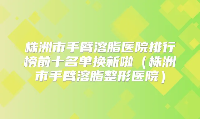 株洲市手臂溶脂医院排行榜前十名单换新啦(株洲市手臂溶脂整形医院)