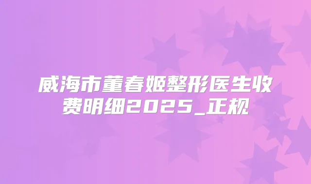 威海市董春姬整形医生收费明细2025_正规