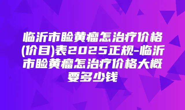 临沂市睑黄瘤怎价格(价目)表2025正规-临沂市睑黄瘤怎价格大概要多少钱