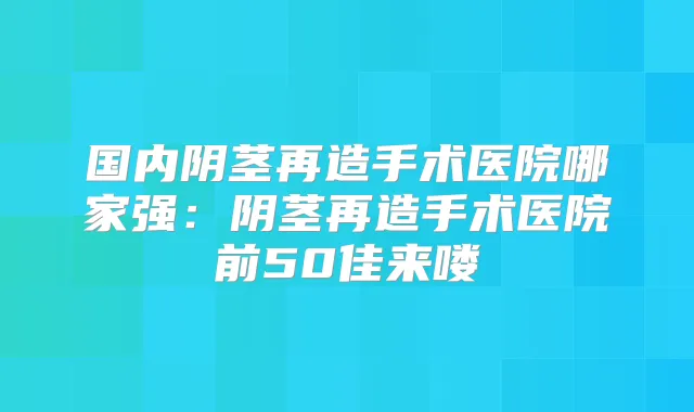 国内阴茎再造手术医院哪家强：阴茎再造手术医院前50佳来喽