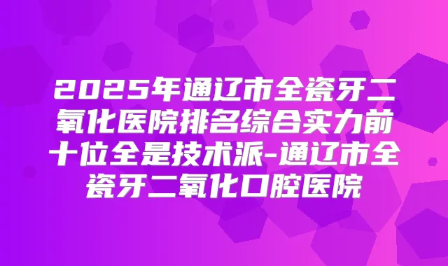2025年通辽市全瓷牙二氧化医院排名综合实力前十位全是技术派-通辽市全瓷牙二氧化口腔医院