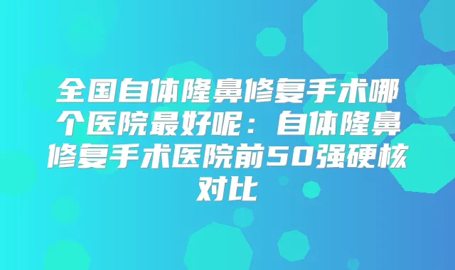 全国自体隆鼻修复手术哪个医院好呢:自体隆鼻修复手术医院前50强硬核对比
