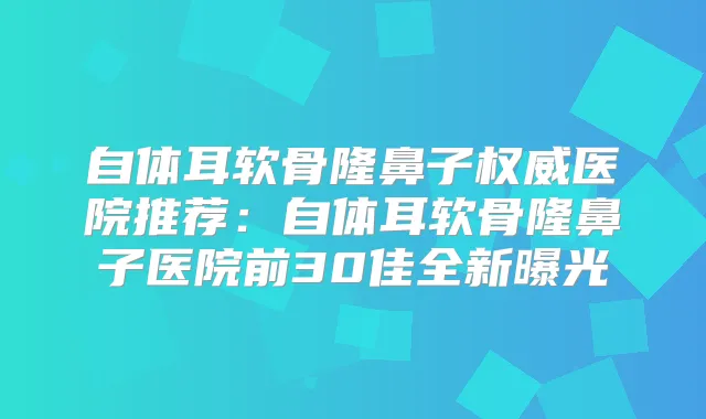 自体耳软骨隆鼻子医院推荐：自体耳软骨隆鼻子医院前30佳全新曝光