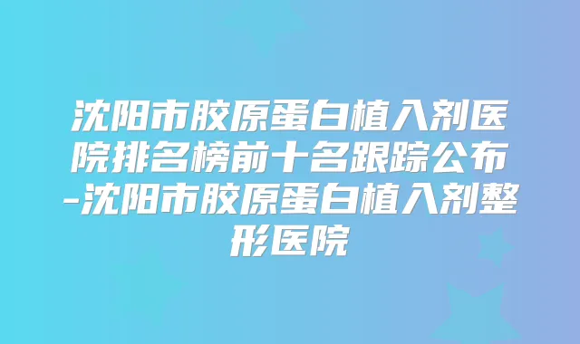 沈阳市胶原蛋白植入剂医院排名榜前十名跟踪公布-沈阳市胶原蛋白植入剂整形医院