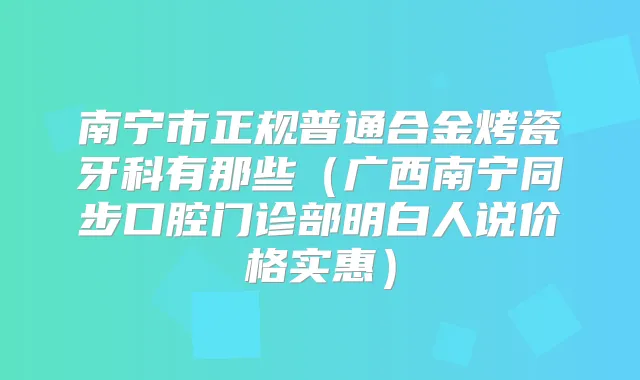 南宁市正规普通合金烤瓷牙科有那些（广西南宁同步口腔门诊部明白人说价格实惠）