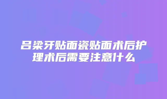 吕梁牙贴面瓷贴面术后护理术后需要注意什么