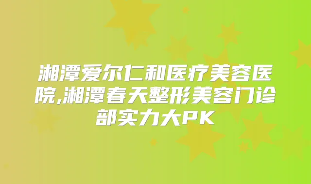 湘潭爱尔仁和医疗美容医院,湘潭春天整形美容门诊部实力大PK