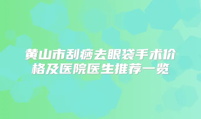 黄山市刮痧去眼袋手术价格及医院医生推荐一览