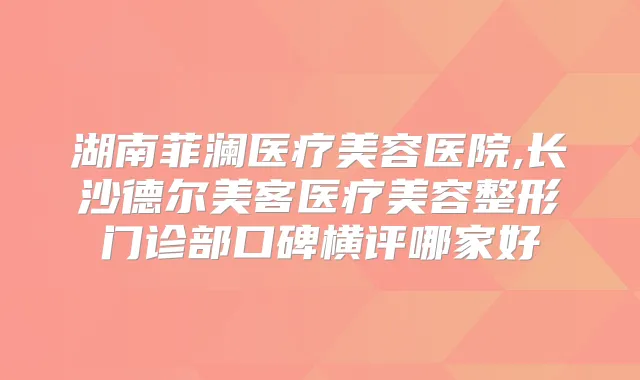 湖南菲澜医疗美容医院,长沙德尔美客医疗美容整形门诊部口碑横评哪家好