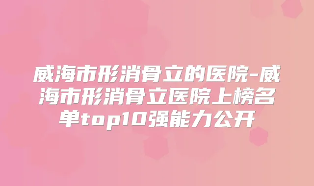 威海市形消骨立的医院-威海市形消骨立医院上榜名单top10强能力公开
