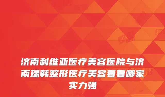 济南利维亚医疗美容医院与济南瑞韩整形医疗美容看看哪家实力强
