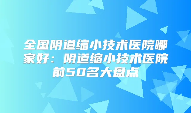 全国阴道缩小技术医院哪家好：阴道缩小技术医院前50名大盘点