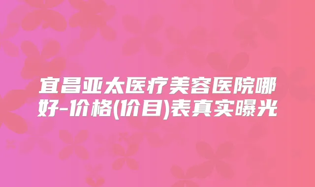 宜昌亚太医疗美容医院哪好-价格(价目)表真实曝光