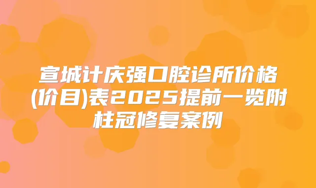 宣城计庆强口腔诊所价格(价目)表2025提前一览附柱冠修复案例