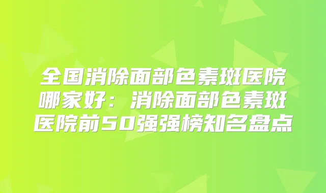 全国消除面部色素斑医院哪家好:消除面部色素斑医院前50强强榜知名盘点
