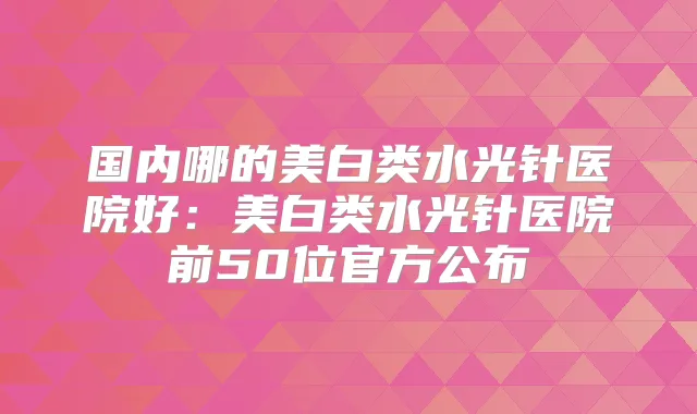 国内哪的美白类水光针医院好:美白类水光针医院前50位官方公布