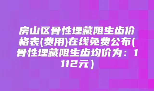 房山区骨性埋藏阻生齿价格表(费用)在线免费公布(骨性埋藏阻生齿均价为：1112元）