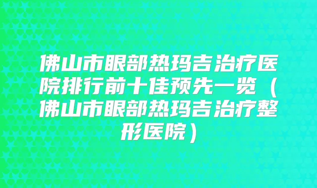 佛山市眼部热玛吉医院排行前十佳预先一览（佛山市眼部热玛吉整形医院）