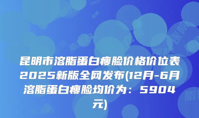 昆明市溶脂蛋白瘦脸价格价位表2025新版全网发布(12月-6月溶脂蛋白瘦脸均价为：5904元)