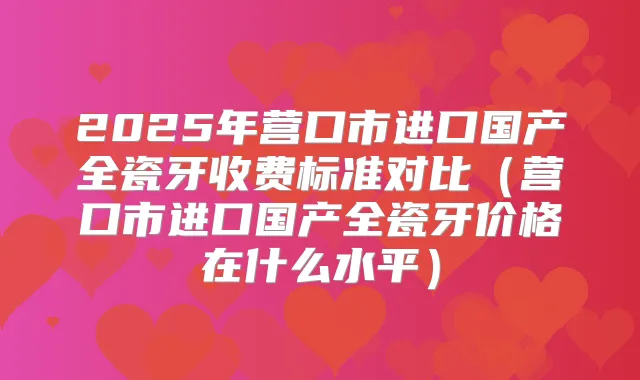 2025年营口市进口国产全瓷牙收费标准对比（营口市进口国产全瓷牙价格在什么水平）