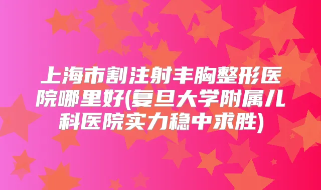 上海市割注射丰胸整形医院哪里好(复旦大学附属儿科医院实力稳中求胜)
