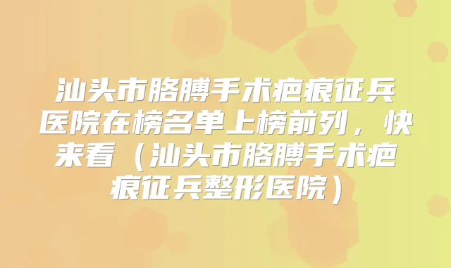 汕头市胳膊手术疤痕征兵医院在榜名单上榜前列,快来看(汕头市胳膊手术疤痕征兵整形医院)