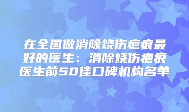在全国做消除烧伤疤痕好的医生：消除烧伤疤痕医生前50佳口碑机构名单
