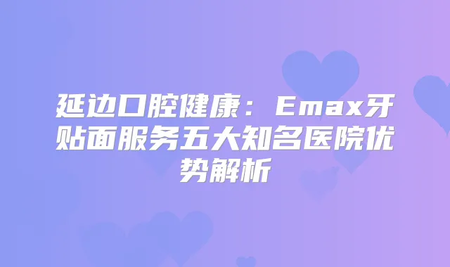 延边口腔健康：Emax牙贴面服务五大知名医院优势解析