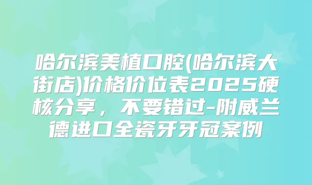 哈尔滨美植口腔(哈尔滨大街店)价格价位表2025硬核分享，不要错过-附威兰德进口全瓷牙牙冠案例