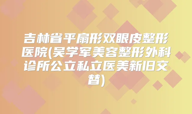 吉林省平扇形双眼皮整形医院(吴学军美容整形外科诊所公立私立医美新旧交替)