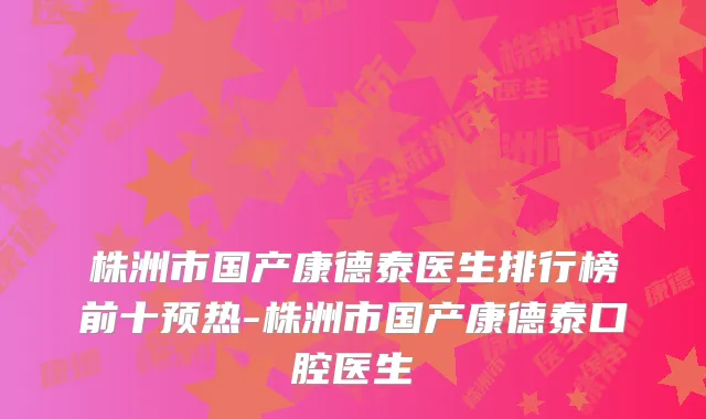 株洲市国产康德泰医生排行榜前十预热-株洲市国产康德泰口腔医生
