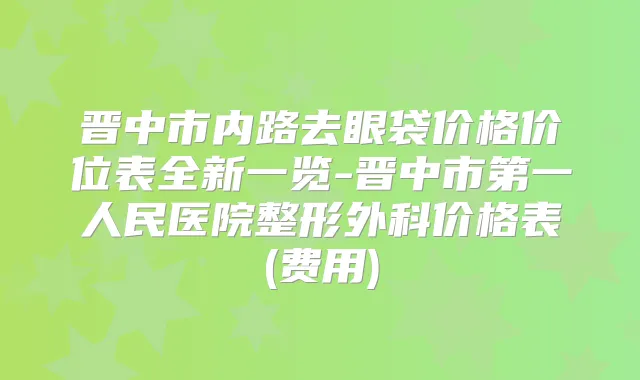 晋中市内路去眼袋价格价位表全新一览-晋中市第一人民医院整形外科价格表(费用)