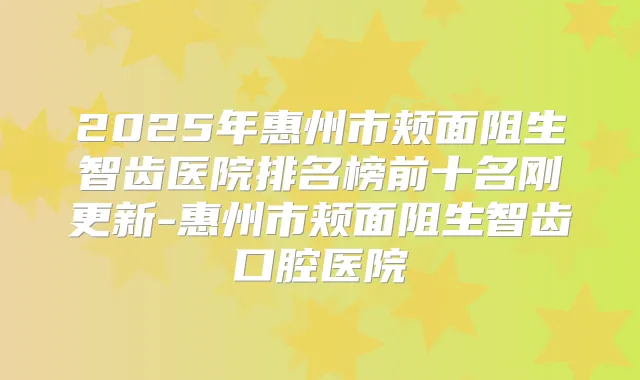2025年惠州市颊面阻生智齿医院排名榜前十名刚更新-惠州市颊面阻生智齿口腔医院