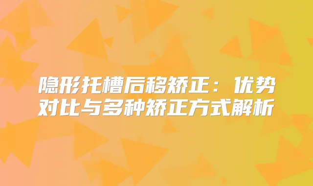 隐形托槽后移矫正：优势对比与多种矫正方式解析