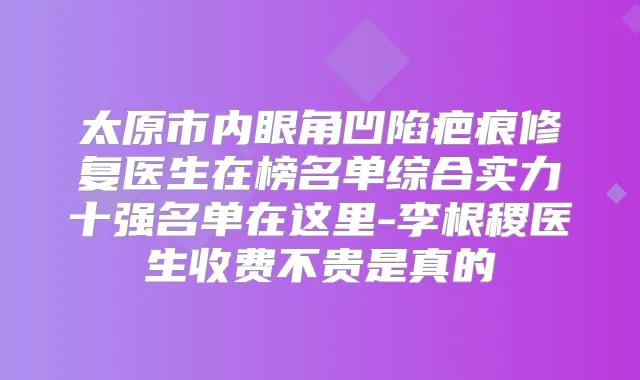 太原市内眼角凹陷疤痕修复医生在榜名单综合实力十强名单在这里-李根稷医生收费不贵是真的