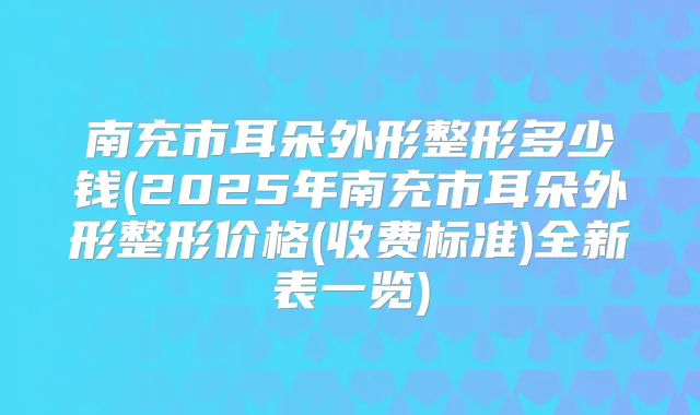 南充市耳朵外形整形多少钱(2025年南充市耳朵外形整形价格(收费标准)全新表一览)
