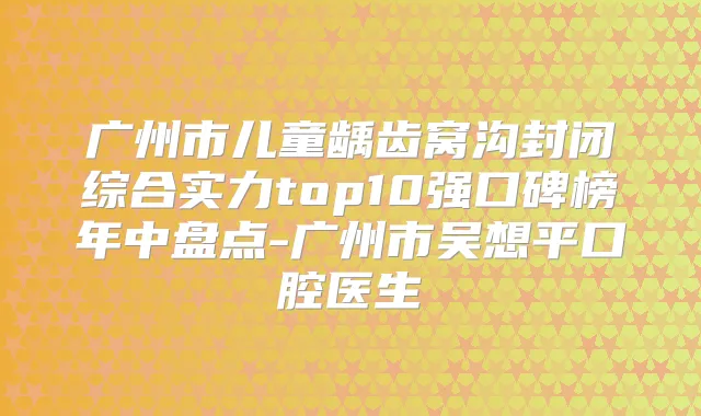 广州市儿童龋齿窝沟封闭综合实力top10强口碑榜年中盘点-广州市吴想平口腔医生